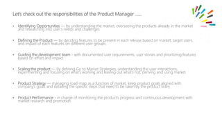 • Identifying Opportunities — by understanding the market, overseeing the products already in the market
and researching into user’s needs and challenges
• Defining the Product — by deciding features to be present in each release based on market, target users,
and impact of each features on different user groups.
• Guiding the development team - with documented user requirements, user stories and prioritizing features
based on effort and impact
• Scaling the product — by defining Go to Market Strategies, understanding the user interactions,
experimenting and focusing on what’s working and leaving out what’s not, deriving and using market
• Product Strategy — managing road-map as a function of market, keep product goals aligned with
company’s goals and detailing the specific steps that need to be taken by the product team
• Product Performance - in charge of monitoring the product’s progress and continuous development with
market research and promotion.
Let’s check out the responsibilities of the Product Manager ……
 