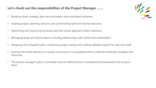 • Breaking down strategic plan into actionable, task-orientated initiatives
• Leading project planning sessions and coordinating staff and internal resources
• Optimizing and improving processes and the overall approach where necessary
• Managing large and diverse teams including relationships with clients and stakeholders
• Designing risk mitigation plan, conducting project review and creating detailed reports for executive staff
• Oversee the entire delivery of a project and ensure it’s completed within a defined timeframe, budgets and
resources.
• The project manager's job is concluded once the defined task is completed and delivered to the product
team
Let’s check out the responsibilities of the Project Manager ……
 