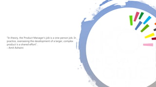 “In theory, the Product Manager’s job is a one-person job. In
practice, overseeing the development of a larger, complex
product is a shared effort”.
- Amit Ashwini
 
