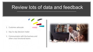 Review lots of data and feedback
1. Customer advocate
2. Day-to-day decision maker
3. Communicator with the business and
other cross functional teams
 
