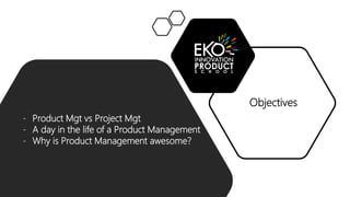 Objectives
- Product Mgt vs Project Mgt
- A day in the life of a Product Management
- Why is Product Management awesome?
 