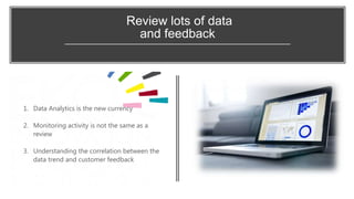Review lots of data
and feedback
1. Data Analytics is the new currency
2. Monitoring activity is not the same as a
review
3. Understanding the correlation between the
data trend and customer feedback
 