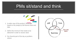 PMs sit/stand and think
1. A wider view of the product landscape
based on the analysis of all diverse views and
data
2. Define the minimum that needs to be
delivered in order to receive value
3. Our favorite part of the day as problem-
solvers
 