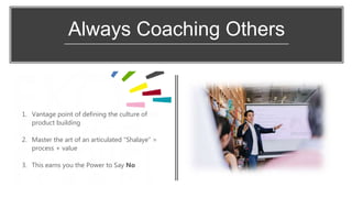 Always Coaching Others
1. Vantage point of defining the culture of
product building
2. Master the art of an articulated “Shalaye” =
process + value
3. This earns you the Power to Say No
 