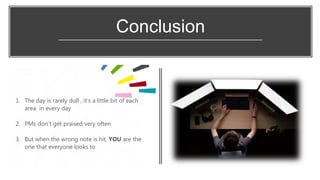 Conclusion
1. The day is rarely dull , it’s a little bit of each
area in every day
2. PMs don’t get praised very often
3. But when the wrong note is hit, YOU are the
one that everyone looks to
 