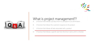 What is project management??
A. A function that follows a product from its conception to its termination
B. A function that follows the customer's response to the product
C. A function that follows all tasks associated with a product
D. A function that follows a specific task from the time it starts until it is finished.
 