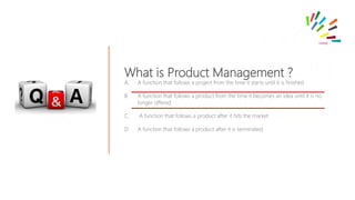 What is Product Management ?
A. A function that follows a project from the time it starts until it is finished.
B. A function that follows a product from the time it becomes an idea until it is no
longer offered
C. A function that follows a product after it hits the market
D. A function that follows a product after it is terminated.
 