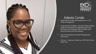 Adeola Conde
 Digital Payment Expert with experience in IT and
Product management
 Career Space & Privileges- Financial industry building
products and features in collaboration with cross-
functional units, Education, FMCG, FinTech, third-
party processors and card-schemes.
 Lead for Acceptance & Acquirer Management in
Access Bank
 Life now - Enjoying my status as a WFH Mom of two
hyper boys
 