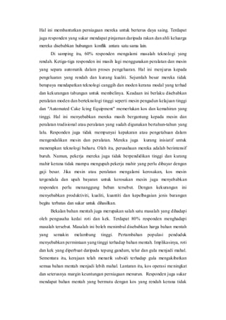 Hal ini membantutkan perniagaan mereka untuk berterus daya saing. Terdapat
juga responden yang sukar mendapat pinjaman daripada rakan dan ahli keluarga
mereka disebabkan hubungan konflik antara satu sama lain.
Di samping itu, 60% responden mengalami masalah teknologi yang
rendah. Ketiga-tiga responden ini masih lagi menggunakan peralatan dan mesin
yang separa automatik dalam proses pengeluaran. Hal ini menjurus kepada
pengeluaran yang rendah dan kurang kualiti. Sejumlah besar mereka tidak
berupaya mendapatkan teknologi canggih dan moden kerana modal yang terhad
dan kekurangan tabungan untuk membelinya. Keadaan ini berlaku disebabkan
peralatan moden dan berteknologi tinggi seperti mesin pengadun kelajuan tinggi
dan "Automated Cake Icing Equipment" memerlukan kos dan kemahiran yang
tinggi. Hal ini menyebabkan mereka masih bergantung kepada mesin dan
peralatan tradisional atau peralatan yang sudah digunakan bertahun-tahun yang
lalu. Responden juga tidak mempunyai kepakaran atau pengetahuan dalam
mengendalikan mesin dan peralatan. Mereka juga kurang inisiatif untuk
menerapkan teknologi baharu. Oleh itu, perusahaan mereka adalah berintensif
buruh. Namun, pekerja mereka juga tidak berpendidikan tinggi dan kurang
mahir kerana tidak mampu mengupah pekerja mahir yang perlu dibayar dengan
gaji besar. Jika mesin atau peralatan mengalami kerosakan, kos mesin
tergendala dan upah bayaran untuk kerosakan mesin juga menyebabkan
responden perlu menanggung beban tersebut. Dengan kekurangan ini
menyebabkan produktiviti, kualiti, kuantiti dan kepelbagaian jenis barangan
begitu terbatas dan sukar untuk dihasilkan.
Bekalan bahan mentah juga merupakan salah satu masalah yang dihadapi
oleh pengusaha kedai roti dan kek. Terdapat 80% responden menghadapi
masalah tersebut. Masalah ini boleh menimbul disebabkan harga bahan mentah
yang semakin melambung tinggi. Pertambahan populasi penduduk
menyebabkan permintaan yang tinggi terhadap bahan mentah. Implikasinya, roti
dan kek yang diperbuat daripada tepung gandum, telur dan gula menjadi mahal.
Sementara itu, kerajaan telah menarik subsidi terhadap gula mengakibatkan
semua bahan mentah menjadi lebih mahal. Lantaran itu, kos operasi meningkat
dan seterusnya margin keuntungan perniagaan menurun. Responden juga sukar
mendapat bahan mentah yang bermutu dengan kos yang rendah kerana tidak
 