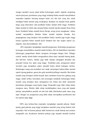 mampu membeli secara pukal akibat kekurangan modal. Apabila menjelang
musim perayaan, permintaan yang tinggi terhadap bahan mentah menyebabkan
responden terpaksa bersaing dengan kedai roti dan kek yang lain untuk
mendapat bahan mentah yang secukupnya. Keadaan ini menjadi teruk apabila
harga yang ditawarkan oleh pembekal bahan mentah lebih tinggi. Pembekal
bahan mentah ini lebih suka menjual bahan mentah mereka kepada firma-firma
besar. Pembekal bahan mentah Secret Recipe sering lewat menghantar bahan
mentah menyebabkan bekalan bahan mentah terpaksa ditunda. Kos
pengangkutan yang dicajkan oleh pembekal bahan mentah juga begitu tinggi
kerana segelintir bahan mentah perlu diimport dari luar negara seperti yis,
marjerin, keju dan kondisioner doh.
40% responden menghadapi masalah pengurusan. Kelemahan pengurusan
kewangan menyebabkan masalah modal berlaku. Hal ini disebabkan responden
kekurangan pengetahuan dalam mengurus kewangan dengan baik. Sebagai
contoh, mereka lemah dalam menguruskan aliran tunai, masalah hutang lapuk,
dan lain-lain. Justeru, mereka juga tidak mampu mengupah akauntan dan
juruaudit kerana kos upah yang tinggi. Tambahan pula, pengurusan dalam
inventori juga merupakan antara masalah ketara dalam kalangan mereka.
Kekurangan ruang atau ketiadaan stor untuk menyimpan bahan-bahan mentah
seperti tepung gandum, garam dan gula menimbul pelbagai masalah. Jika bahan
mentah yang disimpan terlalu banyak akan membawa kesan kos gudang yang
tinggi, modal terikat, kerosakan, dan keusangan manakala kekurangan bahan
mentah yang disimpan akan menjejaskan kos belian dan tidak memenuhi
permintaan pelanggan yang begitu tinggi. Responden juga tidak cekap dalam
mengurus masa. Mereka tidak cekap membahagikan masa yang ada kepada
pekerja menyebabkan produk roti dan kek tidak dikeluarkan pada masa yang
tepat. Dengan ini, pengurusan yang tidak cekap mewujudkan pembaziran dan
kos operasi yang tinggi.
100% atau kelima-lima responden menghadapi masalah pekerja. Kadar
pusing ganti pekerja yang tinggi merupakan masalah yang sering dialami oleh
responden. Hal ini kerana pekerja tidak bermotivasi untuk bekerja dan sentiasa
mengambil cuti. Kesukaran merekrut pekerja juga menjadi masalah tersebut
 