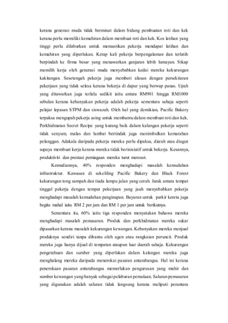 kerana generasi muda tidak berminat dalam bidang pembuatan roti dan kek
kerana perlu memiliki kemahiran dalam membuat roti dan kek. Kos latihan yang
tinggi perlu dilaburkan untuk memastikan pekerja mendapat latihan dan
kemahiran yang diperlukan. Kerap kali pekerja berpengalaman dan terlatih
berpindah ke firma besar yang menawarkan ganjaran lebih lumayan. Sikap
memilih kerja oleh generasi muda menyebabkan kedai mereka kekurangan
kakitangan. Sesetengah pekerja juga memberi alasan dengan persekitaran
pekerjaan yang tidak selesa kerana bekerja di dapur yang berwap panas. Upah
yang ditawarkan juga terlalu sedikit iaitu antara RM901 hingga RM1000
sebulan kerana kebanyakan pekerja adalah pekerja sementara sahaja seperti
pelajar lepasan STPM dan siswazah. Oleh hal yang demikian, Pacific Bakery
terpaksa mengupah pekerja asing untuk membantu dalam membuat roti dan kek.
Perkhidmatan Secret Recipe yang kurang baik dalam kalangan pekerja seperti
tidak senyum, malas dan lambat bertindak juga menimbulkan kemarahan
pelanggan. Adakala daripada pekerja mereka perlu dipaksa, diarah atau diugut
supaya membuat kerja kerana mereka tidak berinisiatif untuk bekerja. Kesannya,
produktiviti dan prestasi perniagaan mereka turut merosot.
Kemudiannya, 40% responden menghadapi masalah kemudahan
infrastruktur. Kawasan di sekeliling Pacific Bakery dan Black Forest
kekurangan tong sampah dan tiada lampu jalan yang cerah. Jarak antara tempat
tinggal pekerja dengan tempat pekerjaan yang jauh menyebabkan pekerja
menghadapi masalah kemudahan penginapan. Bayaran untuk parkir kereta juga
begitu mahal iaitu RM 2 per jam dan RM 1 per jam untuk berikutnya.
Sementara itu, 60% iaitu tiga responden menyatakan bahawa mereka
menghadapi masalah pemasaran. Produk dan perkhidmatan mereka sukar
dipasarkan kerana masalah kekurangan kewangan. Kebanyakan mereka menjual
produknya sendiri tanpa dibantu oleh agen atau rangkaian peruncit. Produk
mereka juga hanya dijual di tempatan ataupun luar daerah sahaja. Kekurangan
pengetahuan dan sumber yang diperlukan dalam kalangan mereka juga
menghalang mereka daripada menerokai pasaran antarabangsa. Hal ini kerana
penerokaan pasaran antarabangsa memerlukan pengurusan yang mahir dan
sumber kewangan yang banyak sebagai pelaburan pemulaan. Saluran pemasaran
yang digunakan adalah saluran tidak langsung kerana meliputi perantara
 
