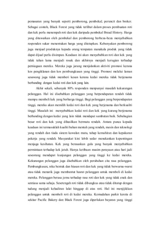 pemasaran yang banyak seperti pemborong, pembekal, peruncit dan broker.
Sebagai contoh, Black Forest yang tidak terlibat dalam proses pembuatan roti
dan kek perlu menempah roti dan kek daripada pembekal Bread History. Harga
yang ditawarkan oleh pembekal dan pemborong berbeza-beza menyebabkan
responden sukar menentukan harga yang ditetapkan. Kebanyakan pemborong
juga menjual produknya kepada orang tempatan manakala produk yang tidak
dapat dijual perlu disimpan. Keadaan ini akan menyebabkan roti dan kek yang
tidak tahan lama menjadi rosak dan akhirnya menjadi kerugian terhadap
perniagaan mereka. Mereka juga jarang menjalankan aktiviti promosi kerana
kos pengiklanan dan kos pembungkusan yang tinggi. Promosi melalui laman
sesawang juga tidak memberi kesan kerana kedai mereka tidak berjenama
berbanding dengan kedai roti dan kek yang lain.
Akhir sekali, sebanyak 80% responden menpunyai masalah kekurangan
pelanggan. Hal ini disebabkan pelanggan yang berpendapatan rendah tidak
mampu membeli kek yang berharga tinggi. Bagi pelanggan yang berpendapatan
tinggi, mereka akan memilih kedai roti dan kek yang berjenama dan berkualiti
tinggi. Masalah ini menyebabkan kedai roti dan kek yang kurang berjenama
berbanding dengan kedai yang lain tidak mendapat sambutan baik. Sebahagian
besar roti dan kek yang dihasilkan bermutu rendah. Antara punca kepada
keadaan ini termasuklah kualiti bahan mentah yang rendah, mesin dan teknologi
yang rendah dan tiada sistem kawalan mutu, tahap kemahiran dan kepakaran
pekerja yang rendah. Masyarakat kini lebih sedar menekankan kepentingan
menjaga kesihatan. Kek yang berasaskan gula yang banyak menyebabkan
permintaan terhadap kek jatuh. Hanya ketibaan musim perayaan atau hari jadi
seseorang mendapat kunjungan pelanggan yang tinggi ke kedai mereka.
Kekurangan pelanggan juga disebabkan oleh perubahan cita rasa pelanggan.
Pembungkusan, reka bentuk dan hiasan roti dan kek yang tidak berwarna-warni
atau tidak menarik juga membantut hasrat pelanggan untuk membeli di kedai
mereka. Pelanggan berasa jemu terhadap rasa roti dan kek yang tidak enak dan
sentiasa sama sahaja. Sesetengah roti tidak dibungkus atau tidak ditutup dengan
tudung menjadi kehadiran lalat hinggap di atas roti. Hal ini menjijikkan
pelanggan untuk membeli roti di kedai mereka. Kemudahan parkir kereta di
sekitar Pacific Bakery dan Black Forest juga diperlukan bayaran yang tinggi
 