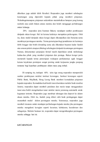 diberikan juga adalah lebih flexsibel. Responden juga memberi sebahagian
keuntungan yang diperoleh kepada pihak yang memberi pinjaman.
Walaubagaimanapun, pinjaman sedemikian menimbulkan harapan yang kurang
realistik atau salah faham antara mereka dan boleh menggugat perhubungan
antara keluarga.
20% responden iaitu Summer Bakery mendapat sumber pembiayaan
daripada rakan kongsi. Hal ini kerana kedainya merupakan perkongsian. Oleh
itu, dana modal daripada rakan kongsi dapat dikumpulkan dan bersama-sama
membiayai perniagaan mereka. Terma persetujuan bagi pendekatan ini lazimnya
lebih longgar dan boleh dirunding sama ada dikenakan bayaran kadar faedah
atas amaun pokok ataupun dibahagi sebahagian daripada keuntungan perniagaan.
Namun, dokumentasi perjanjian formal masih diperlukan untuk melindungi
kedua-dua pihak yang memberi pinjaman dan peniaga. Rakan kongsi perlu
mematuhi kepada terma persetujuan walaupun perikatannya agak longgar
kerana keyakinan peminjam sangat penting untuk kerjasama jangka panjang
terutama bagi keperluan pembiayaan dalam masa yang terhad.
Di samping itu, terdapat 60% iaitu tiga orang responden memperoleh
sumber pembiayaan melalui institusi kewangan. Institusi kewangan seperti
Public Bank, MayBank, Hong Leong Bank memberi kemudahan pinjaman
kepada responden. Kemudahan kad kredit turut disertakan melalui bank tersebut.
Justeru, responden dapat membeli peralatan dan mesin tanpa menggunakan
tunai atau boleh mengeluarkan tunai melalui mesin juruwang automatik untuk
kegunaan tertentu. Responden juga membuat tabungan dan deposit ke dalam
akaun mereka. Oleh itu, faedah yang diberi oleh bank perdagangan dapat
menambah modal dalam perniagaan mereka. Seterusnya, responden juga
membeli insurans untuk mendapat perlindungan kepada mereka jika perniagaan
mereka mengalami kerugian seperti kecurian, kebakaran, kecederaan dan
sebagainya. Melalui bantuan ini, responden dapat mengembangkan perniagaan
mereka sehingga hari ini.
6.0 CADANGAN
 