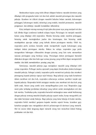 Berdasarkan kajian yang telah dibuat didapati bahawa masalah dominan yang
dihadapi oleh pengusaha kedai roti dan kek adalah masalah persaingan dan masalah
pekerja. Keadaan ini diikuti dengan masalah bekalan bahan mentah, kekurangan
pelanggan, kekurangan modal, teknologi yang rendah, masalah pemasaran, masalah
pengurusan dan akhirnya masalah kemudahan infrastuktur.
Kini, terdapat warung-warung di tepi jalan dan pasar raya yang menjual roti dan
kek dibuka bagai cendawan tumbuh selepas hujan. Persaingan ini menjadi masalah
ketara yang dihadapi oleh responden. Mereka bersaing untuk merebut pelanggan,
bersaing untuk meningkatkan jualan dan keuntungan, dan bersaing untuk
mendapatkan apa-apa sahaja yang terbaik dalam perniagaan mereka. Oleh itu,
responden perlu sentiasa bersedia untuk memperbaiki segala kekurangan yang
terdapat dalam perniagaan mereka. Bukan itu sahaja, responden juga perlu
mengeratkan hubungan sillaturahim dengan pesaing yang lain serta memastikan
suasana perniagaan yang berdaya saing. Persaingan dalam perniagaan haruslah
dilakukan dengan sihat dan baik agar semua pesaing yang terlibat dapat memperolehi
manfaat dan tidak memudaratkan pesaing yang lain.
Seterusnya, masalah pekerja juga merupakan masalah yang dihadapi oleh
semua responden. Pelbagai modus operandi yang dapat diselesaikan dalam kalangan
masalah pekerja. Sebagai contoh, responden perlu memotivasi pekerja dan memberi
perangsang kepada pekerja supaya rajin bekerja. Bagi pekerja yang tiada kemahiran
dalam membuat roti dan kek, responden seharusnya sentiasa memberi tunjuk ajar
kepada pekerja. Responden boleh mengajar mereka cara membuat roti dan kek yang
lebih enak, hiasan yang cantik serta mempelbagaikan jenis rasa. Responden juga
mesti peka terhadap perubahan teknologi yang terkini untuk meningkatkan roti dan
kek mereka. Tambahan pula, responden haruslah meluangkan masa untuk berbincang
dengan pekerja tentang masalah disiplin pekerja seperti malas, kerap mengambil cuti
dan tidak berminat untuk bekerja. Bagi pekerja yang lama bekerja di kedai mereka,
responden boleh memberi ganjaran kepada mereka seperti bonus, kenaikan gaji,
kenaikan pangkat atau mengadakan aktiviti pelancongan di destinasi yang menarik.
Hal ini secara tidak langsung dapat menarik orang lain menceburi dalam bidang
pembuatan roti dan kek.
 
