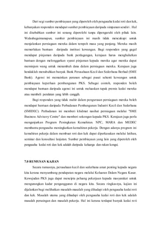 Dari segi sumber pembiayaan yang diperoleh oleh pengusaha kedai roti dan kek,
kebanyakan responden mendapat sumber pembiayaan daripada simpanan sendiri . Hal
ini disebabkan sumber ini senang diperolehi tanpa dipengaruhi oleh pihak lain.
Walaubagaimanapun, sumber pembiayaan ini masih tidak mencukupi untuk
menjalankan perniagaan mereka dalam tempoh masa yang panjang. Mereka masih
memerlukan bantuan daripada institusi kewangan. Bagi responden yang gagal
mendapat pinjaman daripada bank perdagangan, kerajaan harus menghulurkan
bantuan dengan melonggarkan syarat pinjaman kepada mereka agar mereka dapat
meminjam wang untuk menambah dana dalam perniagaan mereka. Kerajaan juga
hendaklah menubuhkan banyak Bank Perusahaan Kecil dan Sederhana Berhad (SME
Bank). Agensi ini memainkan peranan sebagai pusat sehenti kewangan untuk
pembiayaan keperluan pembangunan PKS. Sebagai contoh, responden boleh
mendapat bantuan daripada agensi ini untuk meluaskan tapak premis kedai mereka
atau membeli peralatan yang lebih canggih.
Bagi responden yang tidak mahir dalam pengurusan perniagaan mereka boleh
mendapat bantuan daripada Perbadanan Pembangunan Industri Kecil dan Sederhana
(SMIDEC). Perbadanan ini memberi khidmat nasihat perniagaan melalui "SME
Business Advisory Centre" dan memberi sokongan kepada PKS. Kerajaan juga perlu
menganjurkan Program Peningkatan Kemahiran. NPC, MARA dan MEDEC
membantu pengusaha meningkatkan kemahiran pekerja. Dengan adanya program ini
kemahiran pekerja dalam membuat roti dan kek dapat diperkasakan melalui latihan,
seminar dan konsultasi lanjutan. Sumber pembiayaan yang lain yang diperoleh oleh
pengusaha kedai roti dan kek adalah daripada keluarga dan rakan kongsi.
7.0 RUMUSAN KAJIAN
Secara rumusnya, perusahaan kecil dan sederhana amat penting kepada negara
kita kerana menyumbang pendapatan negara melalui Keluaran Dalam Negara Kasar.
Kewujudan PKS juga dapat mencipta peluang pekerjaan kepada masyarakat untuk
mengurangkan kadar pengangguran di negara kita. Secara ringkasnya, kajian ini
dijalankan bagi melihatkan masalah-masalah yang dihadapi oleh pengusaha kedai roti
dan kek. Masalah utama yang dihadapi oleh pengusaha kedai roti dan kek adalah
masalah persaingan dan masalah pekerja. Hal ini kerana terdapat banyak kedai roti
 