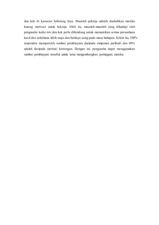 dan kek di kawasan Seberang Jaya. Masalah pekerja adalah disebabkan mereka
kurang motivasi untuk bekerja. Oleh itu, masalah-masalah yang dihadapi oleh
pengusaha kedai roti dan kek perlu dibendung untuk memastikan semua perusahaan
kecil dan sederhana lebih maju dan berdaya saing pada masa hadapan. Selain itu, 100%
responden memperoleh sumber pembiayaan daripada simpanan peribadi dan 60%
adalah daripada institusi kewangan. Dengan ini, pengusaha dapat menggunakan
sumber pembiayaan tersebut untuk terus mengembangkan perniagaan mereka.
 