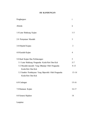 ISI KANDUNGAN
Penghargaan i
Abstrak ii
1.0 Latar Belakang Kajian 1-3
2.0 Pernyataan Masalah 3
3.0 Objektif Kajian 3
4.0 Kaedah Kajian 4
5.0 Hasil Kajian Dan Perbincangan 5
5.1 Latar Belakang Pengusaha Kedai Roti Dan Kek 5-7
5.2 Masalah-masalah Yang Dihadapi Oleh Pengusaha 8-13
Kedai Roti Dan Kek
5.3 Sumber Pembiayaan Yang Diperoleh Oleh Pengusaha 13-14
Kedai Roti Dan Kek
6.0 Cadangan 15-16
7.0 Rumusan Kajian 16-17
8.0 Senarai Rujukan 18
Lampiran
 