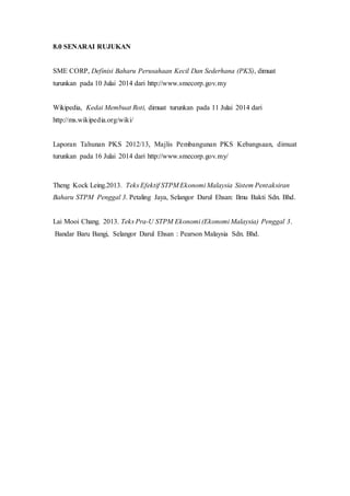 8.0 SENARAI RUJUKAN
SME CORP, Definisi Baharu Perusahaan Kecil Dan Sederhana (PKS), dimuat
turunkan pada 10 Julai 2014 dari http://www.smecorp.gov.my
Wikipedia, Kedai Membuat Roti, dimuat turunkan pada 11 Julai 2014 dari
http://ms.wikipedia.org/wiki/
Laporan Tahunan PKS 2012/13, Majlis Pembangunan PKS Kebangsaan, dimuat
turunkan pada 16 Julai 2014 dari http://www.smecorp.gov.my/
Theng Kock Leing.2013. Teks Efektif STPM Ekonomi Malaysia Sistem Pentaksiran
Baharu STPM Penggal 3. Petaling Jaya, Selangor Darul Ehsan: Ilmu Bakti Sdn. Bhd.
Lai Mooi Chang. 2013. Teks Pra-U STPM Ekonomi (Ekonomi Malaysia) Penggal 3.
Bandar Baru Bangi, Selangor Darul Ehsan : Pearson Malaysia Sdn. Bhd.
 