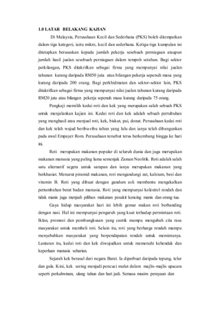 1.0 LATAR BELAKANG KAJIAN
Di Malaysia, Perusahaan Kecil dan Sederhana (PKS) boleh ditempatkan
dalam tiga kategori, iaitu mikro, kecil dan sederhana. Ketiga-tiga kumpulan ini
ditetapkan berasaskan kepada jumlah pekerja sesebuah perniagaan ataupun
jumlah hasil jualan sesebuah perniagaan dalam tempoh setahun. Bagi sektor
perkilangan, PKS ditakrifkan sebagai firma yang mempunyai nilai jualan
tahunan kurang daripada RM50 juta atau bilangan pekerja sepenuh masa yang
kurang daripada 200 orang. Bagi perkhidmatan dan sektor-sektor lain, PKS
ditakrifkan sebagai firma yang mempunyai nilai jualan tahunan kurang daripada
RM20 juta atau bilangan pekerja sepenuh masa kurang daripada 75 orang.
Pengkaji memilih kedai roti dan kek yang merupakan salah sebuah PKS
untuk menjalankan kajian ini. Kedai roti dan kek adalah sebuah pertubuhan
yang menghasil atau menjual roti, kek, biskut, pai, donat. Perusahaan kedai roti
dan kek telah wujud beribu-ribu tahun yang lalu dan ianya telah dibangunkan
pada awal Empayer Rom. Perusahaan tersebut terus berkembang hingga ke hari
ini.
Roti merupakan makanan popular di seluruh dunia dan juga merupakan
makanan manusia yang paling lama semenjak Zaman Neolitik. Roti adalah salah
satu alternatif segera untuk sarapan dan ianya merupakan makanan yang
berkhasiat. Menurut piramid makanan, roti mengandungi zat, kalsium, besi dan
vitamin B. Roti yang dibuat dengan gandum asli membantu mengekalkan
pertambahan berat badan manusia. Roti yang mempunyai kolestrol rendah dan
tidak manis juga menjadi pilihan makanan pesakit kencing manis dan orang tua.
Gaya hidup masyarakat hari ini lebih gemar makan roti berbanding
dengan nasi. Hal ini mempunyai pengaruh yang kuat terhadap permintaan roti.
Iklan, promosi dan pembungkusan yang cantik mampu mengubah cita rasa
masyarakat untuk membeli roti. Selain itu, roti yang berharga rendah mampu
menyebabkan masyarakat yang berpendapatan rendah untuk memintanya.
Lantaran itu, kedai roti dan kek diwujudkan untuk memenuhi kehendak dan
keperluan manusia seharian.
Sejarah kek berasal dari negara Barat. Ia diperbuat daripada tepung, telur
dan gula. Kini, kek sering menjadi pencuci mulut dalam majlis-majlis upacara
seperti perkahwinan, ulang tahun dan hari jadi. Semasa musim perayaan dan
 