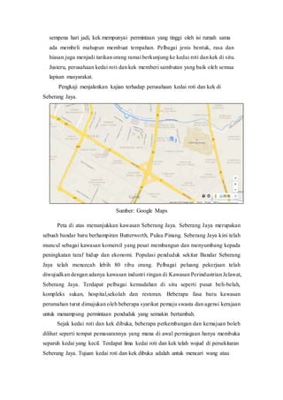 sempena hari jadi, kek mempunyai permintaan yang tinggi oleh isi rumah sama
ada membeli mahupun membuat tempahan. Pelbagai jenis bentuk, rasa dan
hiasan juga menjadi tarikan orang ramai berkunjung ke kedai roti dan kek di situ.
Justeru, perusahaan kedai roti dan kek memberi sambutan yang baik oleh semua
lapisan masyarakat.
Pengkaji menjalankan kajian terhadap perusahaan kedai roti dan kek di
Seberang Jaya.
Sumber: Google Maps
Peta di atas menunjukkan kawasan Seberang Jaya. Seberang Jaya merupakan
sebuah bandar baru berhampiran Butterworth, Pulau Pinang. Seberang Jaya kini telah
muncul sebagai kawasan komersil yang pesat membangun dan menyumbang kepada
peningkatan taraf hidup dan ekonomi. Populasi penduduk sekitar Bandar Seberang
Jaya telah mencecah lebih 80 ribu orang. Pelbagai peluang pekerjaan telah
diwujudkan dengan adanya kawasan industri ringan di Kawasan Perindustrian Jelawat,
Seberang Jaya. Terdapat pelbagai kemudahan di situ seperti pusat beli-belah,
kompleks sukan, hospital,sekolah dan restoran. Beberapa fasa baru kawasan
perumahan turut dimajukan oleh beberapa syarikat pemaju swasta dan agensi kerajaan
untuk menampung permintaan penduduk yang semakin bertambah.
Sejak kedai roti dan kek dibuka, beberapa perkembangan dan kemajuan boleh
dilihat seperti tempat pemasarannya yang mana di awal perniagaan hanya membuka
separuh kedai yang kecil. Terdapat lima kedai roti dan kek telah wujud di persekitaran
Seberang Jaya. Tujuan kedai roti dan kek dibuka adalah untuk mencari wang atau
 