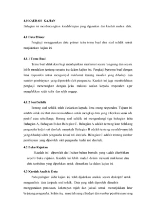 4.0 KAEDAH KAJIAN
Bahagian ini membincangkan kaedah kajian yang digunakan dan kaedah analisis data.
4.1 Data Primer
Pengkaji menggunakan data primer iaitu temu bual dan soal selidik untuk
menjalankan kajian ini.
4.1.1 Temu Bual
Temu bual dilakukan bagi mendapatkan maklumat secara langsung dan secara
lebih mendalam tentang sesuatu isu dalam kajian ini. Pengkaji bertemu bual dengan
lima responden untuk mengumpul maklumat tentang masalah yang dihadapi dan
sumber pembiayaan yang diperoleh oleh pengusaha. Kaedah ini juga membolehkan
pengkaji menerangkan dengan jelas maksud soalan kepada responden agar
mengelakkan salah tafsir dan salah anggap.
4.1.2 Soal Selidik
Borang soal selidik telah diedarkan kepada lima orang responden. Tujuan ini
adalah untuk melihat dan memudahkan untuk mengkaji data yang diberikan sama ada
positif atau sebaliknya. Borang soal selidik ini mengandungi tiga bahagian iaitu
Bahagian A, Bahagian B dan Bahagian C. Bahagian A adalah tentang latar belakang
pengusaha kedai roti dan kek manakala Bahagian B adalah tentang masalah-masalah
yang dihadapi oleh pengusaha kedai roti dan kek. Bahagian C adalah tentang sumber
pembiayaan yang diperoleh oleh pengusaha kedai roti dan kek.
4.2 Buku Rujukan
Kaedah ini diperoleh dari bahan-bahan bertulis yang sudah diterbitkan
seperti buku rujukan. Kaedah ini lebih mudah dalam mencari maklumat dan
data tambahan yang diperlukan untuk dimuatkan ke dalam kajian ini.
4.3 Kaedah Analisis Data
Pada peringkat akhir kajian ini, telah dijalankan analisis secara deskriptif untuk
menganalisis data daripada soal selidik. Data yang telah diperoleh dianalisis
menggunakan peratusan, kekerapan rajah dan jadual untuk menunjukkan latar
belakang pengusaha. Selain itu, masalah yang dihadapi dan sumber pembiayaan yang
 