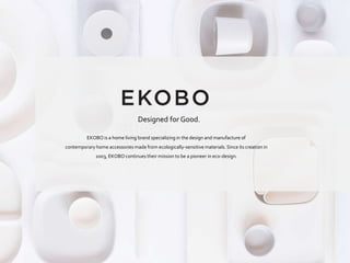 EKOBO is a home living brand specializing in the design and manufacture of
contemporary home accessories made from ecologically-sensitive materials. Since its creation in
2003, EKOBO continues their mission to be a pioneer in eco-design.
Designed for Good.
 