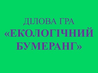 ДІЛОВА ГРА
«ЕКОЛОГІЧНИЙ
БУМЕРАНГ»
 