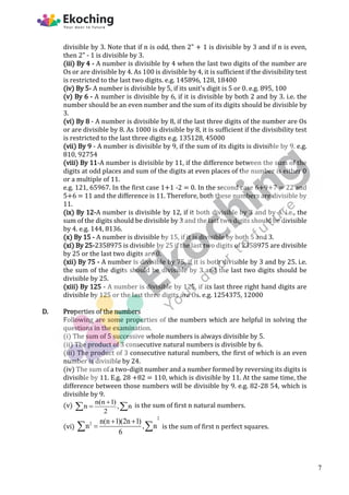 divisible by 3. Note that if n is odd, then 2" + 1 is divisible by 3 and if n is even,
then 2" - 1 is divisible by 3.
(iii) By 4 - A number is divisible by 4 when the last two digits of the number are
Os or are divisible by 4. As 100 is divisible by 4, it is sufficient if the divisibility test
is restricted to the last two digits. e.g. 145896, 128, 18400
(iv) By 5- A number is divisible by 5, if its unit's digit is 5 or 0. e.g. 895, 100
(v) By 6 - A number is divisible by 6, if it is divisible by both 2 and by 3. i.e. the
number should be an even number and the sum of its digits should be divisible by
3.
(vi) By 8 - A number is divisible by 8, if the last three digits of the number are Os
or are divisible by 8. As 1000 is divisible by 8, it is sufficient if the divisibility test
is restricted to the last three digits e.g. 135128, 45000
(vii) By 9 - A number is divisible by 9, if the sum of its digits is divisible by 9. e.g.
810, 92754
(viii) By 11-A number is divisible by 11, if the difference between the sum of the
digits at odd places and sum of the digits at even places of the number is either 0
or a multiple of 11.
e.g. 121, 65967. In the first case 1+1 -2 = 0. In the second case 6+9+7 = 22 and
5+6 = 11 and the difference is 11. Therefore, both these numbers are divisible by
11.
(ix) By 12-A number is divisible by 12, if it both divisible by 3 and by 4. i.e., the
sum of the digits should be divisible by 3 and the last two digits should be divisible
by 4. e.g. 144, 8136.
(x) By 15 - A number is divisible by 15, if it is divisible by both 5 and 3.
(xi) By 25-2358975 is divisible by 25 if the last two digits of 2358975 are divisible
by 25 or the last two digits are 0.
(xii) By 75 - A number is divisible by 75, if it is both divisible by 3 and by 25. i.e.
the sum of the digits should be divisible by 3 and the last two digits should be
divisible by 25.
(xiii) By 125 - A number is divisible by 125, if its last three right hand digits are
divisible by 125 or the last three digits are Os. e.g. 1254375, 12000
D. Properties of the numbers
Following are some properties of the numbers which are helpful in solving the
questions in the examination.
(i) The sum of 5 successive whole numbers is always divisible by 5.
(ii) The product of 3 consecutive natural numbers is divisible by 6.
(iii) The product of 3 consecutive natural numbers, the first of which is an even
number is divisible by 24.
(iv) The sum of a two-digit number and a number formed by reversing its digits is
divisible by 11. E.g. 28 +82 = 110, which is divisible by 11. At the same time, the
difference between those numbers will be divisible by 9. e.g. 82-28 54, which is
divisible by 9.
(v) n(n 1)
n , n
2


  is the sum of first n natural numbers.
(vi)
2
2 n(n 1)(2n 1)
n , n
6
 

  is the sum of first n perfect squares.
7
 