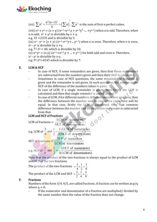 (vii)  
2
2 2
3 3
n (n 1)
n n , n
4

 
   is the sum of first n perfect cubes.
(viii) xn + yn = (x + y) (xn-1-xn-2.y + xn-3y² -... +yn-1) when n is odd. Therefore, when
n is odd, xn + yn is divisible by x + y.
e.g. 33 +2335 and is divisible by 5.
(ix) xn - yn = (x + y) (xn-1-xn-2y+... yn-1) when n is even. Therefore, when n is even,
xn - yn is divisible by x +y.
e.g. 72-32 = 40, which is divisible by 10.
(x) xn-yn = (x-y) (xn-1+xn-2.y + ... + yn-1) for both odd and even n. Therefore,
xn - yn is divisible by x-y.
e.g. 94-24=6545 which is divisible by 7.
E. LCM & HCF
- In case of HCF, if some remainders are given, then first those remainders
are subtracted from the numbers given and then their HCF is calculated.
- Sometimes in case of HCF questions, the same remainder is required is
given and the remainder is not given. In such questions, the answer is the
HCF of the difference of the numbers taken in pairs.
- In case of LCM, if a single remainder is given, then firstly the LCM is
calculated and then that single reminder is added in that.
- In case of LCM, if for different numbers different remainders are given, then
the difference between the number and its respective remainder will be
equal. In that case, firstly the LCM is calculated, then that common
difference between the number and its respective remainder is subtracted
from that.
LCM and HCF of Fractions
LCM of fractions =
LCM of numerators
;
HCF of denominators
e.g. LCM of
3 1 3 (LCM of numerators)
and
4 2 2(HCF of denominators)

HCF of fractions =
HCF of numerators
LCM of denominators
e.g. HCF of
3 1 1(HCF of numerators)
and
4 2 4(LCM of denominators)

Note that the product of the two fractions is always equal to the product of LCM
and HCF of the two fractions.
The product of the two fractions 3 1 3
.
4 2 8
  
The product of the LCM and HCF 3 1 3
.
2 4 8
  
F. Fractions
Numbers of the form 3/4, 4/5, are called fractions. A fraction can be written as p/q
where q = 0.
- If the numerator and denominator of a fraction are multiplied/ divided by
the same number then the value of the fraction does not change.
8
 
