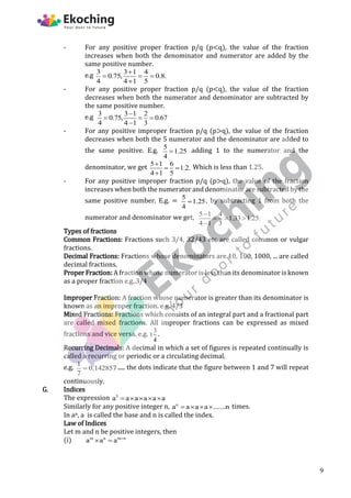 - For any positive proper fraction p/q (p<q), the value of the fraction
increases when both the denominator and numerator are added by the
same positive number.
e.g 3 3 1 4
0.75, 0.8.
4 4 1 5

  

- For any positive proper fraction p/q (p<q), the value of the fraction
decreases when both the numerator and denominator are subtracted by
the same positive number.
e.g 3 3 1 2
0.75, 0.67
4 4 1 3

  

- For any positive improper fraction p/q (p>q), the value of the fraction
decreases when both the 5 numerator and the denominator are added to
the same positive. E.g. 5
1.25
4
 adding 1 to the numerator and the
denominator, we get 5 1 6
1.2.
4 1 5

 

Which is less than 1.25.
- For any positive improper fraction p/q (p>q), the value of the fraction
increases when both the numerator and denominator are subtracted by the
same positive number. E.g. = 5
1.25
4
 , by subtracting 1 from both the
numerator and denominator we get, 5 1 4
1.33 1.25.
4 1 3

  

Types of fractions
Common Fractions: Fractions such 3/4, 32/43 etc are called common or vulgar
fractions.
Decimal Fractions: Fractions whose denominators are 10, 100, 1000, ... are called
decimal fractions.
Proper Fraction: A fraction whose numerator is less than its denominator is known
as a proper fraction e.g..3/4
Improper Fraction: A fraction whose numerator is greater than its denominator is
known as an improper fraction. e.g. 4/3
Mixed Fractions: Fractions which consists of an integral part and a fractional part
are called mixed fractions. All improper fractions can be expressed as mixed
fractions and vice versa. e.g. 3
1
4
.
Recurring Decimals: A decimal in which a set of figures is repeated continually is
called a recurring or periodic or a circulating decimal.
e.g. 1
0.142857
7
 ..... the dots indicate that the figure between 1 and 7 will repeat
continuously.
G. Indices
The expression 5
a a a a a a
    
Similarly for any positive integer n, n
a a a a .......n
    times.
In an, a is called the base and n is called the index.
Law of Indices
Let m and n be positive integers, then
(i) m n m n
a a a 
 
9
 