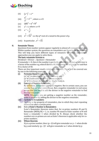 (ii)  
n
m mn
a a

(iii)
m
m n
n
a
a
a

 , where a 0

(iv)
m m m
(ab) a b
 
(v) 0
a 1
 , where a 0

(vi) n
n
1
a
a


(vii)
p
q p
q
a a
 i.e. the qth root of a raised to the power of p.
(viii) In particular ,
1
q
q
a a

H. Remainder Theory
Questions from number system appear regularly in almost all competitive exams.
Within number system, the questions on remainders are found to be most tricky.
This will help you learn different types of remainder questions and various
approaches you can apply to solve these.
The basic remainder formula is:
Dividend = Divisor  Quotient + Remainder
If remainder = 0, then it the number is perfectly divisible by divisor and divisor is
a factor of the number e.g. when 8 divides 40, the remainder is 0, it can be said that
8 is a factor of 40.
There are few important results relating to numbers. Those will be covered one
by one in the following examples.
(i) Formulas Based Concepts for Remainder:
(a"+b") is divisible by (a + b), when n is odd.
(a"-b") is divisible by (a + b), when n is even.
(a"-b") is always divisible by (a - b), for every n.
(ii) Concept of Negative Remainder:
By definition, remainder cannot be negative. But in certain cases, you can
assume that for your convenience. But a negative remainder in real sense
means that you need to add the divisor in the negative remainder to find
the real remainder.
NOTE: Whenever you are getting a negative number as the remainder,
make it positive by adding the divisor to the negative remainder.
(iii) Cyclicity in Remainders:
Cyclicity is the property of remainders, due to which they start repeating
themselves after a certain point.
(iv) Role of Euler's Number in Remainders:
Euler's Remainder theorem states that, for co-prime numbers M and N,
Remainder [MEN)/N] = 1, i.e. number M raised to Euler number of N will
leave a remainder 1 when divided by N. Always check whether the
numbers are co-primes are not as Euler's theorem is applicable only for co-
prime numbers.
(iv) Wilson theorem:
If p is a prime number, then (p 1)!
 will give remainder as p 1
 when divide
by p and similarly (p 2)!
 will give remainder as 1 when divide by p
10
 