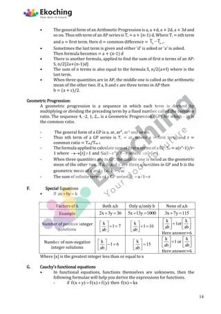 • The general form of an Arithmetic Progression is a, a +d, a + 2d, a + 3d and
so on. Thus nth term of an AP series is T, = a + (n-1) d. Where T, = nth term
and a = first term. Here d = common difference = n n 1
T T .


• Sometimes the last term is given and either 'd' is asked or 'a' is asked.
Then formula becomes = a + (n-1) d
• There is another formula, applied to find the sum of first n terms of an AP:
S, n/2[2a+(n-1)d]
• The sum of n terms is also equal to the formula S, n/2(a+I) where is the
last term.
• When three quantities are in AP, the middle one is called as the arithmetic
mean of the other two. If a, b and c are three terms in AP then
b = (a + c)/2.
Geometric Progression:
A geometric progression is a sequence in which each term is derived by
multiplying or dividing the preceding term by a fixed number called the common
ratio. The sequence 4, -2, 1, 2,.. is a Geometric Progression (GP) for which - ½ is
the common ratio.
- The general form of a GP is a, ar, ar², ar3 and so on.
- Thus nth term of a GP series is T, = ar, where a = first term and r =
common ratio = Tm/Tm-1
- The formula applied to calculate sum of first n terms of a GP: Sn = a(r"-1)/r-
1 where [r] 1
  and Sa(1 r")/1 r
  where [r] 1
  .
- When three quantities are in GP, the middle one is called as the geometric
mean of the other two. If a, b and c are three quantities in GP and b is the
geometric mean of a and c i.e. b ac

- The sum of infinite terms of a GP series n
S a /1 r
 
F. Special Equations
• If ax by k
 
Factors of k Both a,b Only a/only b None of a,b
Example 2x 3y 36
  5x 13y 1000
  3x 7y 115
 
Number of positive integer
solutions
k
1 7
ab
 
 
 
 
k
1 16
ab
 
 
 
 
k k
1or
ab ab
   

   
   
Here answer=6
Number of non-negative
integer solutions
k
1 6
ab
 
 
 
 
k
15
ab
 

 
 
k k
1 or
ab ab
   

   
   
Here answer=6
Where [x] is the greatest integer less than or equal to x
G. Cauchy’s functional equations
• In functional equations, functions themselves are unknowns, then the
following formulae will help you derive the expressions for functions.
- if f(x y) f(x) f(y)
   then f(x) kx

14
 