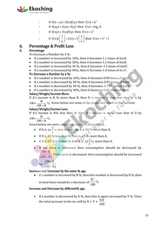 - if f(x y) f(x)f(y)
  then x
f(x) k

- if f(xy) f(x) f(y)
  then x
f(x) log k

- if f(xy) f(x)f(y)
 then k
f(x) x

- if
1 1
f(x)f f(x) f
x x
   
 
   
   
then k
f(x) x 1
 
6. Percentage & Profit Loss
A. Percentage
To Increase a Number by x %:
 If a number is increased by 10%, then it becomes 1.1 times of itself.
 If a number is increased by 20%, then it becomes 1.2 times of itself.
 If a number is increased by 30 %, then it becomes 1.3 times of itself.
 If a number is increased by 40%, then it becomes 1.4 times of itself.
To Decrease a Number by x %:
 If a number is decreased by 10%, then it becomes 0.90 times of itself.
 If a number is decreased by 20 %, then it becomes 0.80 times of itself.
 If a number is decreased by 30 %, then it becomes 0.70 times of itself.
 If a number is decreased by 40%, then it becomes 0.60 times of itself.
Salary/Weight/Income More.
If A's income is R % more than B, then B is income is less than that of A by
R
100 %.
100 R


Given below are some of the important result in that context
Salary/Weight/Income Less.
If A's income is R% less than B, then B's income is more than that of A by
R
100 %.
100 R


Given below are some important result in that context.
 If A is 2
16 %
3
less than B, the B is 20 % more than A.
 If A is 20 % less than B, then is 25 % more than A.
 If A is 25 % less than B, than B is 1
33 %
3
more than A.
 If the price is increased then consumption should be decreased by
100 R
(100 R)


If the price is decreased, then consumption should be increased
by
100 R
(100 R)


Increase and Decrease by the same % age.
 If a number is increased by R %, then this number is decreased by R %, then
in total there would be a decrease of
2
R
%.
100
Increase and Decrease by different% age.
 If a number is decreased by X %, then this is again increased by Y %. Then
the total increase in the no. will be X + Y + XY
.
100
15
 