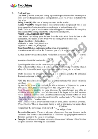 C. Profit and Loss
Cost Price (CP):The price paid to buy a particular product is called its cost price.
Some overhead expenses such as transportation, taxes etc. are also included in the
cost price.
Selling Price (SP): The sum of money received for the product.
Marked Price (MP): The price that is listed or marked on the product. This is also
known as printed price/quotation price/invoice price/catalogue price.
Profit: There is a gain in a transaction if the selling price is more than the cost price.
The excess of the selling price to the cost price is called profit.
PROFIT = SELLING PRICE-COST PRICE
Loss: When the selling price is less than the cost price there is loss in the
transaction. The excess of cost price over the selling price is called loss.
• Loss = Cost Price - Selling Price
• % Profit = 100 x Profit/Cost Price
• % Loss = 100 x Loss/Cost price
Equal % profit & loss on the same selling price of two articles:
If two items are sold each at Rs X, one at a gain of p % and the other at a loss of p
%, then the two transactions have resulted in an overall loss of
2
p
%
100
, and the
absolute value of the loss is = Rs.
2
2 2
2.p .X
100 p

Equal % profit & loss on the same cost price of two articles:
If the cost price of two items is X, and one is sold at a profit of p % and the other at
a loss of p %, then the two transactions have resulted in no gain or no loss.
Trade Discount: To attract customers, it is a common practice to announce
discount on the marked price of an article.
Note: The discount is always taken as a % of the marked price, unless otherwise
specified.
E.g. Let the list price of an article be Rs. 450. A discount of 5% on its list price is
announced. Then, the new selling price = 450 x 95/100 = Rs 422.5.
Cash Discount: In addition to trade discount, the manufacturer may offer an
additional discount called the Cash Discount if the buyer makes full payment
within a certain specified time. Cash Discount is usually offered on the net price
(the price after subtracting discount from the marked price). Therefore, Cash
Price = Net Price - Cash Discount
Note: Cash discount is always calculated on net price, unless otherwise specified.
Wrong Weight: When a tradesman claims to sell at cost price, but uses a false
weight, then the percentage profit earned
100 Error
True weight Error



Successive Discounts: When a tradesman offers more than one discount to the
customer, then the total discount offered is calculated by applying the method of
decimals learned in the topic of percentage.
 Example: A tradesman offers two successive discounts of 20 % and 10%. Calculate
the gross discount offered by the tradesman.
17
 