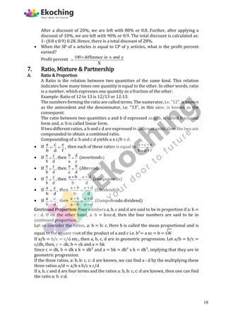 After a discount of 20%, we are left with 80% or 0.8. Further, after applying a
discount of 10%, we are left with 90% or 0.9. The total discount is calculated as:
1- (0.8 x 0.9) 0.28. Hence, there is a total discount of 28%.
 When the SP of x articles is equal to CP of y articles, what is the profit percent
earned?
Profit percent 100 difference in x and y
X


7. Ratio, Mixture & Partnership
A. Ratio & Proportion
A Ratio is the relation between two quantities of the same kind. This relation
indicates how many times one quantity is equal to the other. In other words, ratio
is a number, which expresses one quantity as a fraction of the other.
Example: Ratio of 12 to 13 is 12/13 or 12:13.
The numbers forming the ratio are called terms. The numerator, i.e. "12", is known
as the antecedent and the denominator, i.e. "13", in this case, is known as the
consequent.
The ratio between two quantities a and b if expressed as a/b, is called fractional
form and, a: b is called linear form.
If two different ratios, a b and c d are expressed in different units, then the two are
compounded to obtain a combined ratio.
Compounding of a: b and c d yields a x c/b x d.
 If a c e
,
b d f
  then each of these ratios is equal to a c e
b d f
 
 
 If a c
b d
 , then b d
a c
 (invertendo)
 If a c
b d
 , then a b
c d
 (Alterendo)
 If a c
b d
 , then a b c d
b d
 
 (componendo)
 If a c
,
b d
 then a b c d
b d
 
 (Dividendo)
 If a c
,
b d
 then a b c d
a b c d
 

 
(Componendo dividend)
Continued Proportion: Four numbers a, b, c and d are said to be in proportion if a: b =
c : d. If on the other hand, a: b = b:cc:d, then the four numbers are said to be in
continued proportion.
Let us consider the ratios, a: b = b: c. Here b is called the mean proportional and is
equal to the square root of the product of a and c i.e. b²= a xc = b = ac
If a/b = b/c = c/d etc., then a, b, c, d are in geometric progression. Let a/b = b/c =
c/dk, then, c = dk; b = ck and a = bk
Since c = dk, b = dk x k = dk² and a = bk = dk² x k = dk³, implying that they are in
geometric progression.
If the three ratios, a: b, b: c, c: d are known, we can find a : d by the multiplying these
three ratios a/d = a/b x b/c x c/d
If a, b, c and d are four terms and the ratios a: b, b: c, c: d are known, then one can find
the ratio a: b :c:d.
18
 