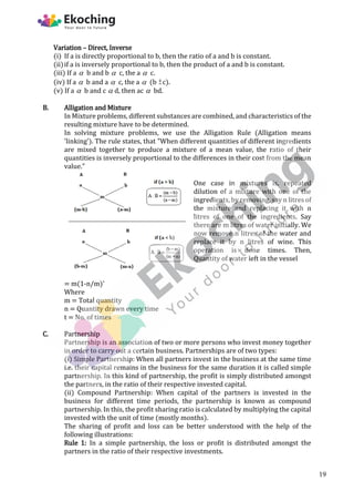 Variation – Direct, Inverse
(i) If a is directly proportional to b, then the ratio of a and b is constant.
(ii)if a is inversely proportional to b, then the product of a and b is constant.
(iii) If a  b and b  c, the a  c.
(iv) If a  b and a  c, the a  (b c).
(v) If a  b and c  d, then ac  bd.
B. Alligation and Mixture
In Mixture problems, different substances are combined, and characteristics of the
resulting mixture have to be determined.
In solving mixture problems, we use the Alligation Rule (Alligation means
'linking'). The rule states, that "When different quantities of different ingredients
are mixed together to produce a mixture of a mean value, the ratio of their
quantities is inversely proportional to the differences in their cost from the mean
value."
One case in mixtures is, repeated
dilution of a mixture with one of the
ingredients, by removing, say n litres of
the mixture and replacing it with n
litres of one of the ingredients. Say
there are m litres of water initially. We
now remove n litres of the water and
replace it by n litres of wine. This
operation is done times. Then,
Quantity of water left in the vessel
= m(1-n/m)'
Where
m = Total quantity
n = Quantity drawn every time
t = No. of times
C. Partnership
Partnership is an association of two or more persons who invest money together
in order to carry out a certain business. Partnerships are of two types:
(i) Simple Partnership: When all partners invest in the business at the same time
i.e. their capital remains in the business for the same duration it is called simple
partnership. In this kind of partnership, the profit is simply distributed amongst
the partners, in the ratio of their respective invested capital.
(ii) Compound Partnership: When capital of the partners is invested in the
business for different time periods, the partnership is known as compound
partnership. In this, the profit sharing ratio is calculated by multiplying the capital
invested with the unit of time (mostly months).
The sharing of profit and loss can be better understood with the help of the
following illustrations:
Rule 1: In a simple partnership, the loss or profit is distributed amongst the
partners in the ratio of their respective investments.
19
 