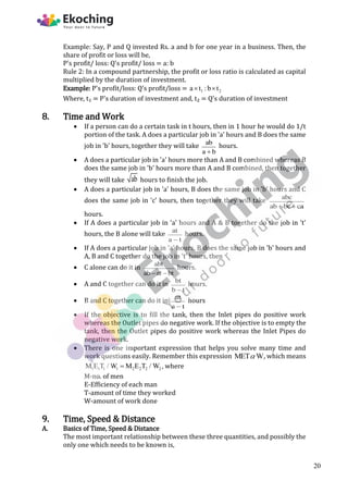 Example: Say, P and Q invested Rs. a and b for one year in a business. Then, the
share of profit or loss will be,
P's profit/ loss: Q's profit/ loss = a: b
Rule 2: In a compound partnership, the profit or loss ratio is calculated as capital
multiplied by the duration of investment.
Example: P's profit/loss: Q's profit/loss = 1 2
a t :b t
 
Where, t₁ = P's duration of investment and, t₂ = Q's duration of investment
8. Time and Work
 If a person can do a certain task in t hours, then in 1 hour he would do 1/t
portion of the task. A does a particular job in 'a' hours and B does the same
job in 'b' hours, together they will take ab
a b

hours.
 A does a particular job in 'a' hours more than A and B combined whereas B
does the same job in 'b' hours more than A and B combined, then together
they will take ab hours to finish the job.
 A does a particular job in 'a' hours, B does the same job in 'b' hours and C
does the same job in 'c' hours, then together they will take abc
ab bc ca
 
hours.
 If A does a particular job in 'a' hours and A & B together do the job in 't'
hours, the B alone will take at
a t

hours.
 If A does a particular job in 'a' hours, B does the same job in 'b' hours and
A, B and C together do the job in 't' hours, then
 C alone can do it in abt
ab at bt
 
hours.
 A and C together can do it in bt
b t

hours.
 B and C together can do it in at
a t

hours
 If the objective is to fill the tank, then the Inlet pipes do positive work
whereas the Outlet pipes do negative work. If the objective is to empty the
tank, then the Outlet pipes do positive work whereas the Inlet Pipes do
negative work.
 There is one important expression that helps you solve many time and
work questions easily. Remember this expression MET W
 , which means
1 1 1 1 2 2 2 2
M E T / W M E T / W
 , where
M-no. of men
E-Efficiency of each man
T-amount of time they worked
W-amount of work done
9. Time, Speed & Distance
A. Basics of Time, Speed & Distance
The most important relationship between these three quantities, and possibly the
only one which needs to be known is,
20
 