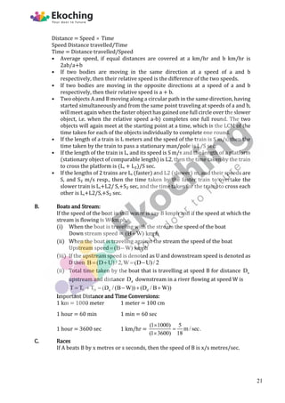 Distance = Speed  Time
Speed Distance travelled/Time
Time = Distance travelled/Speed
• Average speed, if equal distances are covered at a km/hr and b km/hr is
2ab/a+b
• If two bodies are moving in the same direction at a speed of a and b
respectively, then their relative speed is the difference of the two speeds.
• If two bodies are moving in the opposite directions at a speed of a and b
respectively, then their relative speed is a + b.
• Two objects A and B moving along a circular path in the same direction, having
started simultaneously and from the same point traveling at speeds of a and b,
will meet again when the faster object has gained one full circle over the slower
object, i.e. when the relative speed a-b) completes one full round. The two
objects will again meet at the starting point at a time, which is the LCM of the
time taken for each of the objects individually to complete one round.
• If the length of a train is L meters and the speed of the train is S m/s, then the
time taken by the train to pass a stationary man/pole is L/S sec.
• If the length of the train is L, and its speed is S m/s and the length of a platform
(stationary object of comparable length) is L2, then the time taken by the train
to cross the platform is (L, + L₂)/S sec.
• If the lengths of 2 trains are L, (faster) and L2 (slower) m, and their speeds are
S, and S₂ m/s resp., then the time taken by the faster train to overtake the
slower train is L,+L2/ S,+S₂ sec, and the time taken for the trains to cross each
other is L,+L2/S,+S₂ sec.
B. Boats and Stream:
If the speed of the boat in still water is say B kmph and if the speed at which the
stream is flowing is W kmph,
(i) When the boat is traveling with the stream the speed of the boat
Down stream speed = (B W) kmph

(ii) When the boat is traveling against the stream the speed of the boat
Upstream speed (B W) kmph
 
(iii) If the upstream speed is denoted as U and downstream speed is denoted as
D then B (D U)/ 2,W (D U)/ 2
   
(ii) Total time taken by the boat that is travelling at speed B for distance u
D
upstream and distance d
D downstream in a river flowing at speed W is
U D u d
T T T (D / (B W)) (D / B W))
     
Important Distance and Time Conversions:
1 km = 1000 meter 1 meter = 100 cm
1 hour = 60 min 1 min = 60 sec
1 hour = 3600 sec 1 km/hr =
(1 1000) 5
m / sec.
(1 3600) 18



C. Races
If A beats B by x metres or s seconds, then the speed of B is x/s metres/sec.
21
 