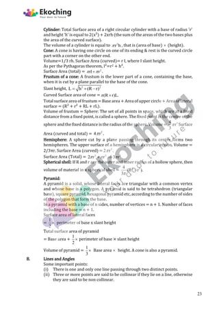 Cylinder: Total Surface area of a right circular cylinder with a base of radius 'r'
and height 'h' is equal to 2(x²) + 2xrh (the sum of the areas of the two bases plus
the area of the curved surface).
The volume of a cylinder is equal to 2
r h
 , that is (area of base)  (height).
Cone: A cone is having one circle on one of its ending & rest is the curved circle
part with a corner on the other end.
Volume=1/3 rh. Surface Area (curved)= r I, where I slant height.
As per the Pythagoras theorem, l²=r2 + h².
Surface Area (total) = 2
rl r
 
 .
Frustum of a cone: A frustum is the lower part of a cone, containing the base,
when it is cut by a plane parallel to the base of the cone.
Slant height, 2 2
L h (R r)
  
Curved Surface area of cone = (R r)L.
 
Total surface area of frustum = Base area + Area of upper circle + Area of lateral
surface = (R² + r² + RL + rL).
Volume of frustum = Sphere: The set of all points in space, which are at a fixed
distance from a fixed point, is called a sphere. The fixed point is the centre of the
sphere and the fixed distance is the radius of the sphere. Volume = 3
4
r
3
 Surface
Area (curved and total) = 2
4 r
 .
Hemisphere: A sphere cut by a plane passing through its centre forms two
hemispheres. The upper surface of a hemisphere is a circular region. Volume =
2/3πr. Surface Area (curved) = 2
2 r
 .
Surface Area (Total) = 2 2 2
2 r r 3 r
  
 
Spherical shell: If R and r are the outer and inner radius of a hollow sphere, then
volume of material in a spherical shell = 3 3
4
(R r ).
3

Pyramid:
A pyramid is a solid, whose lateral faces are triangular with a common vertex
and whose base is a polygon. A pyramid is said to be tetrahedron (triangular
base), square pyramid, hexagonal pyramid etc, according to the number of sides
of the polygon that form the base.
In a pyramid with a base of n sides, number of vertices = n + 1. Number of faces
including the base = n + 1.
Surface area of lateral faces
=
1
2
 perimeter of base x slant height
Total surface area of pyramid
= Base area +
1
2
 perimeter of base × slant height
Volume of pyramid =
1
3
 Base area  height. A cone is also a pyramid.
B. Lines and Angles
Some important points:
(i) There is one and only one line passing through two distinct points.
(ii) Three or more points are said to be collinear if they lie on a line, otherwise
they are said to be non collinear.
23
 