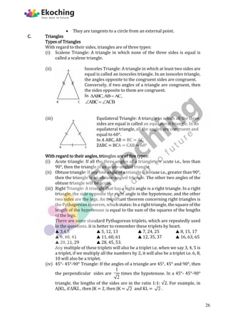  They are tangents to a circle from an external point.
C. Triangles
Types of Triangles
With regard to their sides, triangles are of three types:
(i) Scalene Triangle: A triangle in which none of the three sides is equal is
called a scalene triangle.
(ii) Isosceles Triangle: A triangle in which at least two sides are
equal is called an isosceles triangle. In an isosceles triangle,
the angles opposite to the congruent sides are congruent.
Conversely, if two angles of a triangle are congruent, then
the sides opposite to them are congruent.
In ABC,AB AC,
 
ABC ACB
 
(iii) Equilateral Triangle: A triangle in which all the three
sides are equal is called an equilateral triangle. In an
equilateral triangle, all the angles are congruent and
equal to 60°.
In A ABC, AB = BC = AC.
ZABC = BCA = CAB = 60°
With regard to their angles, triangles are of five types:
(i) Acute triangle: If all the three angles of a triangle are acute i.e., less than
90°, then the triangle is an acute-angled triangle.
(ii) Obtuse triangle: If any one angle of a triangle is obtuse i.e., greater than 90°,
then the triangle is an obtuse-angled triangle. The other two angles of the
obtuse triangle will be acute.
(iii) Right Triangle: A triangle that has a right angle is a right triangle. In a right
triangle, the side opposite the right angle is the hypotenuse, and the other
two sides are the legs. An important theorem concerning right triangles is
the Pythagorean theorem, which states: In a right triangle, the square of the
length of the hypotenuse is equal to the sum of the squares of the lengths
of the legs.
There are some standard Pythagorean triplets, which are repeatedly used
in the questions. It is better to remember these triplets by heart.
▲ 3,4,5 ▲ 5, 12, 13 ▲ 7, 24, 25 ▲ 8, 15, 17
▲ 9, 40, 41 ▲ 11, 60, 61 ▲ 12, 35, 37 ▲ 16, 63, 65
▲ 20, 21, 29 ▲ 28, 45, 53.
Any multiple of these triplets will also be a triplet i.e. when we say 3, 4, 5 is
a triplet, if we multiply all the numbers by 2, it will also be a triplet i.e. 6, 8,
10 will also be a triplet.
(iv) 45°- 45°-90° Triangle: If the angles of a triangle are 45°, 45° and 90°, then
the perpendicular sides are
1
2
times the hypotenuse. In a 45°- 45°-90°
triangle, the lengths of the sides are in the ratio 1:1: √2. For example, in
AJKL, if JKL
 , then JK = 2, then JK = 2 and KL = 2 .
26
 