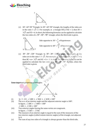 (v) 30°- 60°-90° Triangle: In 30°- 60°-90° triangle, the lengths of the sides are
in the ratio 1: 3 :2. For example, in a triangle XYZ, if XZ = 3, then XY =
3 3 and YZ = 6. In short, the following formulas can be applied to calculate
the two sides of a 30 60 90
   triangle, when the third side is given.
Side opposite to
1
30
2
  of hypotenuse.
Side opposite to
3
60
2
  of hypotenuse.
(v) 30 30 120
   Triangle: In 30 30 120
   triangle, the lengths of the
sides are in the ratio 1:1: 3. For example, in a triangle ABC, if AB = c = 3,
then BC =a= 3 3 and AC = b = 3. In short, the following formulas can be
applied to calculate the two sides of a 30 60 90
   triangle, when the
third side is given.
Some important properties of triangles:
(i) In  ABC, ABC + BAC + ACB = 180°
(ii) The sum of an interior angle and the adjacent exterior angle is 180°.
In figure, ABC + ABH = 180°
ABC + CBI = 180°
(iii) Two exterior angles having the same vertex are congruent.
In figure, CAB  FAC
(iv) The measure of an exterior angle is equal to the sum of the measures of the
two interior angles (called remote interior angles) of the triangle, not adjacent
to it.
(v) The sum of any two sides of a triangle is always greater than the third side.
27
 
