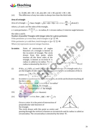 In  ABC, AB + BC > AC, also AB + AC > BC and AC + BC > AB.
(vi) The difference of any two sides is always less than the third side.
Area of a triangle
Area of a triangle
1 abc 1
base height s(s a)(s b)(s c) r s absin(C)
2 4R 2
          
where, a, b and c are the sides of the triangle,
s = semi perimeter
a b c
,r
2
 
  in-radius, R = circum-radius, C=interior angle between
the sides a and b.
Number of possible Triangles with Integer sides for a given perimeter.
If the perimeter p is even then, total triangles is [p 2]/ 48

.
If the perimeter p is odd then, total triangles is [p 3] 2]/ 48


Where [x] represents nearest integer function.
In-centre: Point of intersection of angles
bisectors of a triangle is known as
the in-centre of triangle. The circle
drawn from this point, which
touches all the three sides of the
triangle, is known as in-circle & its
radius is called as in-radius. The in-
radius is denoted by the letter 'r'
(i) If A(x₁, y₁), B(X2, y2) and C(Xs, Ys) are the co-ordinates of a triangle and a, b, c
are the lengths of sides BC, AC and AB respectively then co-ordinates of the in
centre are: 1 2 3 2 3
ax bx cx ay1 by cy
,
a b c a b c
   
 
 
   
 
(ii) In centre is equidistant for all the three sides, in-circle can be drawn touching all
the three sides.
The radius of this 'circle' is termed as 'in-radius'
i.e. r =
Area of the triangle
s Semiperimeter of the triangle


(iii) AB AE
(AngleBisector theorem)
BC EC

(iv) If I is the in – centre, then 1
BIC 90 A
2
   
Circumcentre: It is the point of intersection of
perpendicular side bisectors of
the triangle.
The circle drawn with this point as centre and
passing through the vertices is known as circumcircle and its radius is called as
circumradius. The circumradius is denoted by the letter 'R'.
28
 