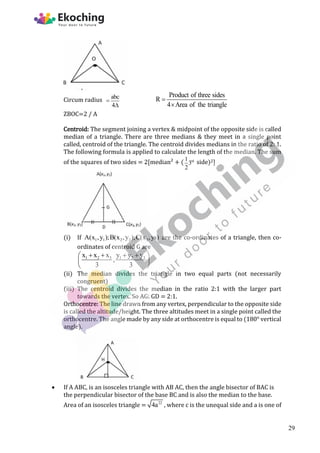 Circum radius abc
4


Product of three sides
R
4 Area of the triangle


ZBOC=2 / A
Centroid: The segment joining a vertex & midpoint of the opposite side is called
median of a triangle. There are three medians & they meet in a single point
called, centroid of the triangle. The centroid divides medians in the ratio of 2: 1.
The following formula is applied to calculate the length of the median. The sum
of the squares of two sides = 2[median² + ( rd
1
3
2
side)2]
(i) If 1 1 2 2 3
A(x ,y );B(x ,y );C(x ,ys) are the co-ordinates of a triangle, then co-
ordinates of centroid G are
1 2 3 1 2 3
x x x y y y
,
3 3
   
 
 
 
(ii) The median divides the triangle in two equal parts (not necessarily
congruent)
(iii) The centroid divides the median in the ratio 2:1 with the larger part
towards the vertex. So AG: GD = 2:1.
Orthocentre: The line drawn from any vertex, perpendicular to the opposite side
is called the altitude/height. The three altitudes meet in a single point called the
orthocentre. The angle made by any side at orthocentre is equal to (180° vertical
angle).
 If A ABC, is an isosceles triangle with AB AC, then the angle bisector of BAC is
the perpendicular bisector of the base BC and is also the median to the base.
Area of an isosceles triangle = 22
4a , where c is the unequal side and a is one of
29
 
