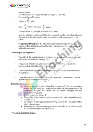 the equal sides.
The altitudes on the congruent sides are equal i.e., BE = CF.
 For an equilateral triangle,
Height =
3
2
 side;
area
2
3
(side) ,
4
  inradius 1
height;
3
 
Circumradius 2
height,
3
  perimeter = 3  sides
Also, the altitude, median, angle bisector, perpendicular bisector of each base is
the same and the ortho-centre, centroid, in-centre and circum-centre is the
same.
Congruency of triangles: If the sides and angles of one triangle are equal to the
corresponding sides and angles of the other triangle, then the two triangles are
said to be congruent.
Two triangles are congruent if
 Two sides & the included angle of a triangle are respectively equal to two sides
& included angle of other triangle (SAS).
 2 angles & 1 side of a triangle are respectively equal to two angles & the
corresponding side of the other triangle (AAS).
 Three sides of a triangle are respectively congruent to three sides of the other
triangle (SSS).
 1 side & hypotenuse of a right-triangle are respectively congruent to 1 side &
hypotenuse of other rt. triangle (RHS).
Similarity of triangles:
 Two triangles are similar if they alike in shape only. The corresponding
angles are congruent, but corresponding sides are only proportional. All
congruent triangles are similar but all similar triangles are not
necessarily congruent.
Two triangles are similar if
 Three sides of a triangle are proportional to the three sides of the other
triangle (SSS).
 Two angles of a triangle are respectively equal to the two angles of the
other triangle (AA).
 Two sides of a triangle are proportional to two sides of the other triangle
& the included angles are equal (SAS).
Properties of similar triangles:
30
 
