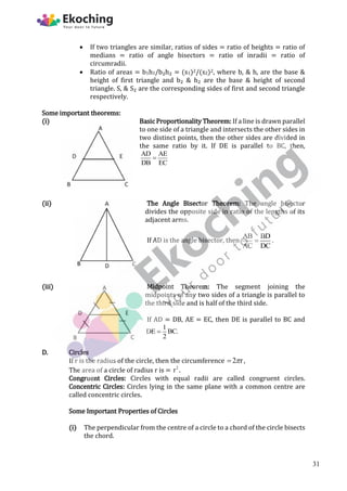  If two triangles are similar, ratios of sides = ratio of heights = ratio of
medians = ratio of angle bisectors = ratio of inradii = ratio of
circumradii.
 Ratio of areas = b1h1/b₂h₂ = (s1)2/(s2)2, where b, & h, are the base &
height of first triangle and b₂ & h₂ are the base & height of second
triangle. S, & S₂ are the corresponding sides of first and second triangle
respectively.
Some important theorems:
(i) Basic Proportionality Theorem: If a line is drawn parallel
to one side of a triangle and intersects the other sides in
two distinct points, then the other sides are divided in
the same ratio by it. If DE is parallel to BC, then,
AD AE
DB EC

(ii) The Angle Bisector Theorem: The angle bisector
divides the opposite side in ratio of the lengths of its
adjacent arms.
If AD is the angle bisector, then
AB BD
AC DC
 .
(iii) Midpoint Theorem: The segment joining the
midpoints of any two sides of a triangle is parallel to
the third side and is half of the third side.
If AD = DB, AE = EC, then DE is parallel to BC and
1
DE BC.
2

D. Circles
If r is the radius of the circle, then the circumference 2 r

 ,
The area of a circle of radius r is = 2
r .
Congruent Circles: Circles with equal radii are called congruent circles.
Concentric Circles: Circles lying in the same plane with a common centre are
called concentric circles.
Some Important Properties of Circles
(i) The perpendicular from the centre of a circle to a chord of the circle bisects
the chord.
31
 