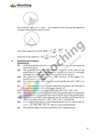 Area of Sector 2
ORS r x /360

  . the complete circle is having 360 degrees &
any part of that shall be equal to x/360.
Area of the segment of a circle (QSR)
2 sin
r
360 2
 
 
 
 

 
Perimeter of the segment 2 r 2rsin
360 2
 

 
 
 

 
E. Quadrilaterals & Polygons
Quadrilaterals
(i) of all the quadrilaterals of the same perimeter, the one with the maximum
area is the square.
(ii) The quadrilateral formed by joining the midpoints of the sides of any
quadrilateral is always a parallelogram (rhombus in case of a rectangle,
rectangle in case of a rhombus and square in case of a square).
(iii) The quadrilateral formed by the angle bisectors of the angles of a
parallelogram is a rectangle.
(iv) For a rhombus ABCD, if the diagonals are AC and BD, then AC² + BD² = 4 x
AB2.
(v) If a square is formed by joining the midpoints of a square, then the side of
the smaller square = side of the bigger square/ 2 .
(vi) If P is a point inside a rectangle ABCD, then AP2+ CP2 = BP² + DP2
(vii) The segment joining the midpoints of the non-parallel sides of a trapezium
is parallel to the two parallel sides and is half the sum of the parallel sides.
(viii) For a trapezium ABCD, if the diagonals are AC and BD, and AB and CD are
the parallel sides, then AC² + BD2 = AD² + BC² + 2 X AB X BD.
(ix) If the length of the sides of a cyclic quadrilaterals area, b, c and d, then it's
area = (s a)(s b)(s c)(s d),
    where s is the semi-perimeter.
(x) The opposite angles of a cyclic quadrilateral are supplementary.
35
 