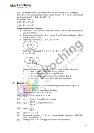 In A  B, the max value of the intersection An B is the min of n(A) and n(B).
In A B  C, the maximum value of the intersection A  B  C is the minimum of
the intersections A  B, B C and A  C.
De Morgan's laws –
1.
C C C
(A B) A B .
  
2.
C C C
(A B) A B .
  
Operations with Venn Diagrams
 The union A  B of two sets A and B is the set of points, which belong to at
least one of them.
 The intersection of sets A B of two sets A and B is the set of points which
belong to both of them
 The Union of two sets, A  B = A+B - A  B
The Union of three sets A  B  C = A + B + C - (A  B + B  C + C  A)
+ (A  B  C)
It is very important here to understand the meaning of certain terms.
• At least 1: means min. 1 i.e. 1 or more than 1.
• At least 2: means min. 2 i.e. 2 or more than 2.
 At the most 2: means maximum 2 i.e. 2 or less than 2.
 At the most 3 : means maximum 3 i.e. 3 or less than 3.
13. Logarithms
(i) Definition : ax = b can be represented in logarithmic form as loga b = x
(ii) log a = x means that 10x = a.
(iii) 10loga = a ( The basic logarithmic identity).
(iv) log(ab) = log a + log b, a > 0 , b > 0
(v) log a
b
= log a – log b , a > 0, b > 0.
(vi) log an = n (log a) (Logarithm of a power).
(vii) logx y = m
m
log y
log x
(Change of base rule).
(viii) logxy =
y
1
log x
(ix) logx1 = 0 (x 0,1).

(x) The natural numbers 1, 2, 3,... are respectively the logarithms of 10, 100,
1000, ... to the base 10.
(xi) The logarithm of "0" and negative numbers are not defined.
38
 