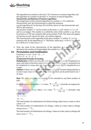 The logarithm of a number to the base "10" is known as common logarithm and
the logarithm of a number to the base "e" is known as natural logarithm.
Characteristic and Mantissa of Common Logarithms:
The integral part of the common logarithm of a number x > 0 is called the
Characteristic and the fractional part is called the mantissa.
e.g. the logarithm of 2 to the base 10 is 0.3010, where 0 is the characteristic and
3010 is the mantissa.
Any positive number "x" can be written in the form x = a10", where 1 < a < 10
and n is an integer. The number n is called the order of the number x. e.g. 30 can
be written as 3*10' and similarly 300 can be written 3*102. The same rule applies
to fractions as well where the value of n will be negative.
The characteristic of the logarithm of the given number "x" will be "n" and the
mantissa will be the logarithm of "a". Therefore, while log 2 = 0.3010, log 20 will
be 1.3010 as"n" in this case is "1".
 Thus, the value of the characteristic of the logarithm of a number will help
determine the number of integral digits the number has characteristic + 1.
14. Permutation and Combination
Factorial, n = n (n – 1) (n – 2) …… 1
Eg. 5! = 5  4  3  2  1
Fundamental Principle of Counting
Multiplication: If there are two jobs such that one of them can be completed in m
ways, and when it has been completed in any one of these m ways, second job can
be completed in n ways, then the two jobs in succession can be completed in m x
n ways.
Addition: If there are two jobs such that they can be performed independently in
m and n ways respectively, then either of the two jobs can be performed in (m +
n) ways.
Note: The above principles of counting can be extended to any finite number of
jobs.
Permutation of n things taken r at a time,
n
r
n!
P
(n r)!


= (Includes arrangement)
Combination of n things taken r at a time,
n
r
n!
C
r!(n r)!


= (Includes only
selection)
n n
r r
n n
r n r
P C r!
P C 
 

The total number of combinations of n distinct things, taken none or some or all at
a time = 2n
The total number of combinations of n things, r taken at a time, where p things
always occur =
n p
r p
C


The total number of combinations of n things, r taken at a time, where p things will
never occur =
n p
r p
C


39
 