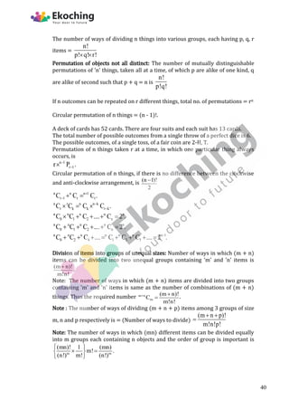 The number of ways of dividing n things into various groups, each having p, q, r
items =
n!
p! q! r!
 
Permutation of objects not all distinct: The number of mutually distinguishable
permutations of 'n' things, taken all at a time, of which p are alike of one kind, q
are alike of second such that p + q = n is
n!
p!q!
If n outcomes can be repeated on r different things, total no. of permutations = rn
Circular permutation of n things = (n - 1)!.
A deck of cards has 52 cards. There are four suits and each suit has 13 cards.
The total number of possible outcomes from a single throw of a perfect dice is 6.
The possible outcomes, of a single toss, of a fair coin are 2-H, T.
Permutation of n things taken r at a time, in which one particular thing always
occurs, is
n 1
r 1
r P .



Circular permutation of n things, if there is no difference between the clockwise
and anti-clockwise arrangement, is (n 1)!
2

n n n 1
r 1 r r
C C C .

  
n r n n k
r k k r k
C C C C .


  
n n n n n
0 1 2 n
C C C .... C 2 .
    
n n n n n
0 1 2 n
C C C .... C 2 .
    
n n n n n n n 1
0 2 4 1 3 5
C C C .... C C C .... 2 .

       
Division of items into groups of unequal sizes: Number of ways in which (m + n)
items can be divided into two unequal groups containing 'm' and 'n' items is
(m n)!
m!n!

.
Note: The number of ways in which (m + n) items are divided into two groups
containing 'm' and 'n' items is same as the number of combinations of (m + n)
things. Thus the required number m n
m
(m n)!
C
m!n!
 
 .
Note : The number of ways of dividing (m + n + p) items among 3 groups of size
m, n and p respectively is = (Number of ways to divide)
(m n p)!
m!n!p!
 

Note: The number of ways in which (mn) different items can be divided equally
into m groups each containing n objects and the order of group is important is
m m
(mn)! 1 (mn)
m! .
(n!) m! (n!)
 
 
 
 
40
 