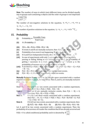 Note: The number of ways in which (mn) different items can be divided equally
into m groups each containing n objects and the order of groups is not important
is m
(mn)! 1m
(n!) !
 
 
 
The number of non-negative solutions to the equation, 1 2 r
x x .... x n
    is
1 2 r
x x .... x n
   
The number of positive solutions to the equation,
n 1
1 2 r r 1
x x .... x n is C .


   
15. Probability
(i) Probability =
Favorable Cases
Total Cases
(ii) 0 Probability 1
 
(iii) P(A B) P(A) P(B) P(A B)
    
(iv) If events A and B are mutually exclusive, then P(A B) P(A) P(B)
  
(v) Probability of an event A not happening P(A ) 1 P(A)
  
(vi) If A and B are Independent Events, then P(A B) P(A) P(B)
  
(vii) In case of experiments with only 2 outcomes possible (tossing a coin,
passing or failing, hitting or not hitting a target etc.), the probability of
getting r successes in n trials n r n r
r
(n r) is C p q 
   , where p is the
probability of success and q is the probability of failure.
(viii) P (A U B U C) = P(A) + P(B) + P(C) - P(A  B) - P(B C) - P(A  C) + P(A
 B  C).
(ix) P(A B) = P(A) x P(B), if A and B are independent events.
(x) P(A B) = 0, if A and B are mutually exclusive events.
Mutually Exclusive Events: Let S be the sample space associated with a random
experiment and let A, and A₂ be two events. Then A, and A2 are mutually exclusive
if 1 2
A A 
  .
Note – 1 : If A and B are two events associated with a random experiment,
then P(A U B) = P(A) + P(B) - P(A  B)
Note-2: If A and B are mutually exclusive events, then P(A  B) = 0,
therefore P(A B) = P(A) + P(B).
Note-3: If A, B, C are three events associated with a random experiment,
then P(A  B C) = P(A) + P(B) + P(C) - P(A B)-P(B C)- P(A
 C) + P(A B C).
Note-4: If A & B are two events associated with a random experiment, then
(i) P(A B) P(B) P(A B)
    (ii) P(A B) P(A) P(A B)
   
Let A and B be two events associated with a random experiment. Then the
probability of occurrence of A under the condition that B has already occurred and
P(B) = 0 is called conditional probability and it is denoted by
A
P .
B
 
 
 
41
 